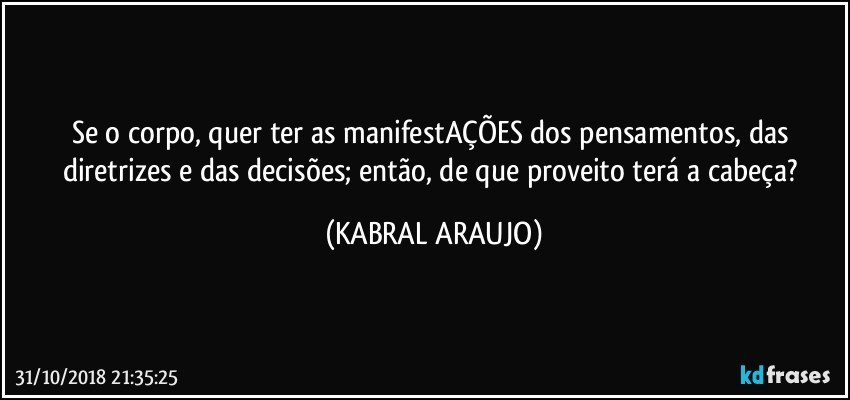 Se o corpo, quer ter as manifestAÇÕES dos pensamentos, das diretrizes e das decisões; então, de que proveito terá a cabeça? (KABRAL ARAUJO)