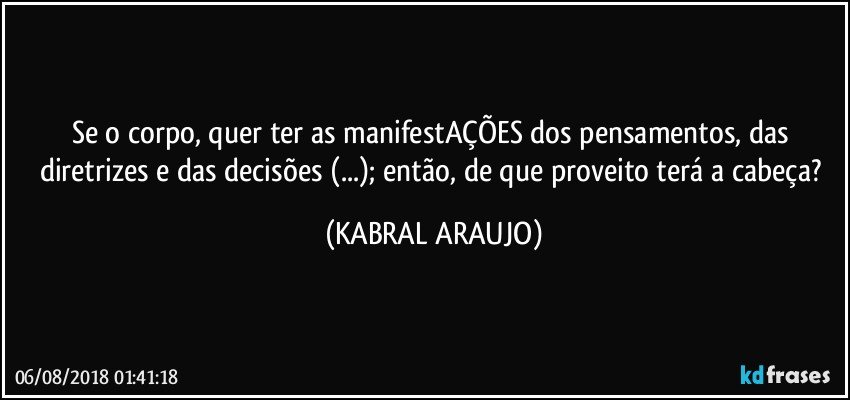 Se o corpo, quer ter as manifestAÇÕES dos pensamentos, das diretrizes e das decisões (...); então, de que proveito terá a cabeça? (KABRAL ARAUJO)