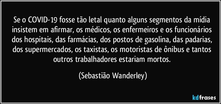 Se o COVID-19 fosse tão letal quanto alguns segmentos da mídia insistem em afirmar, os médicos, os enfermeiros e os funcionários dos hospitais, das farmácias, dos postos de gasolina, das padarias, dos supermercados, os taxistas, os motoristas de ônibus e tantos outros trabalhadores estariam mortos. (Sebastião Wanderley)