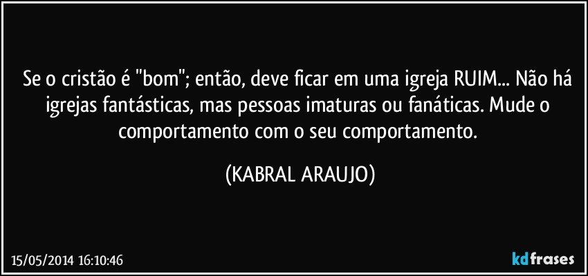 Se o cristão é "bom"; então, deve ficar em uma igreja RUIM... Não há igrejas fantásticas, mas pessoas imaturas ou fanáticas. Mude o comportamento com o seu comportamento. (KABRAL ARAUJO)