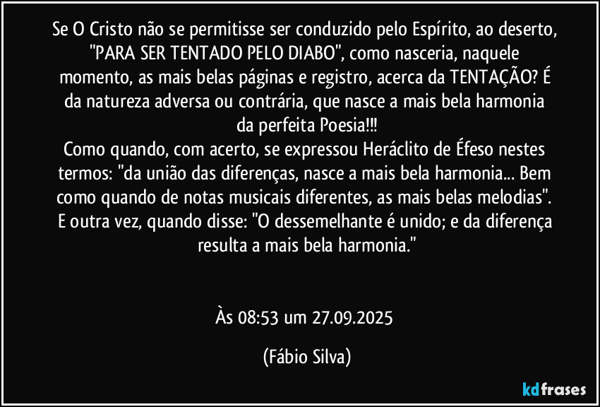 Se O Cristo não se permitisse ser conduzido pelo Espírito, ao deserto, "PARA SER TENTADO PELO DIABO", como nasceria, naquele momento, as mais belas páginas e registro, acerca da TENTAÇÃO? É da natureza adversa ou contrária, que nasce  a mais bela harmonia da perfeita Poesia!!!
Como quando, com acerto, se expressou Heráclito de Éfeso nestes termos: "da união das diferenças, nasce a mais bela harmonia... Bem como quando de notas musicais diferentes, as mais belas melodias". E outra vez, quando disse: "O dessemelhante  é unido; e da diferença resulta a mais bela harmonia."


Às 08:53 um 27.09.2025 (Fábio Silva)
