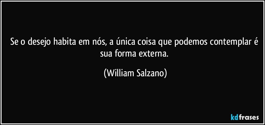 Se o desejo habita em nós, a única coisa que podemos contemplar é sua forma externa. (William Salzano)