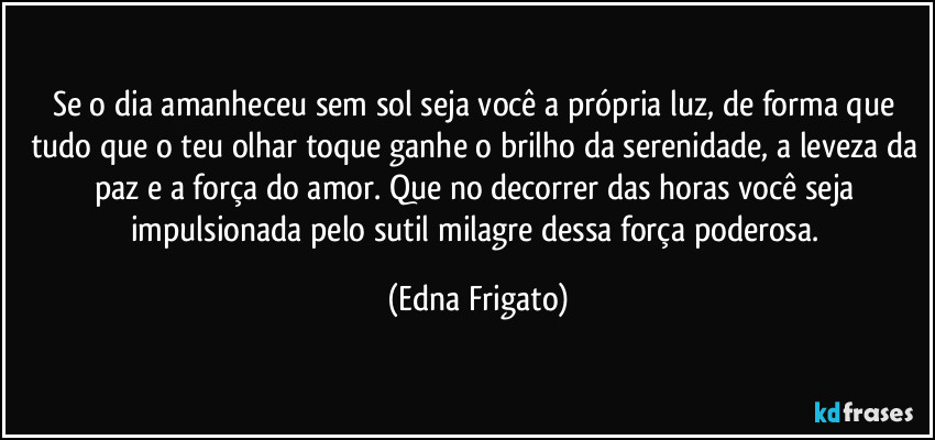 Se o dia amanheceu sem sol seja você a própria luz, de forma que tudo que o teu olhar toque ganhe o brilho da serenidade, a leveza da paz e a força do amor. Que no decorrer das horas você seja impulsionada pelo sutil milagre dessa força poderosa. (Edna Frigato)