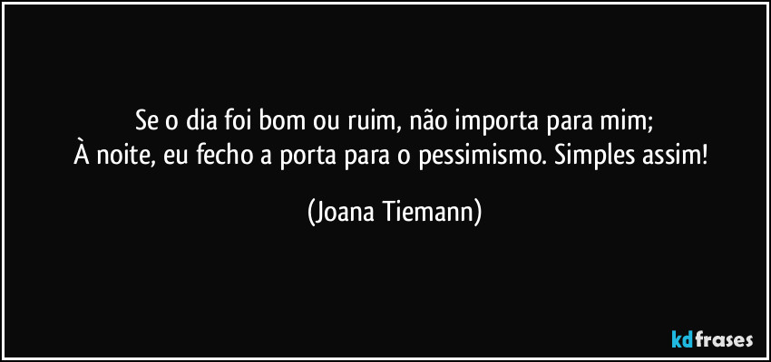 Se o dia foi bom ou ruim, não importa para mim;
À noite, eu fecho a porta para o pessimismo. Simples assim! (Joana Tiemann)