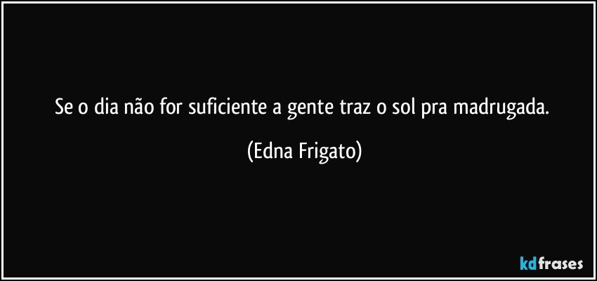 Se o dia não for suficiente a gente traz o sol pra madrugada. (Edna Frigato)