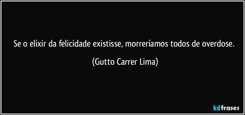 Se o elixir da felicidade existisse, morreríamos todos de overdose. (Gutto Carrer Lima)