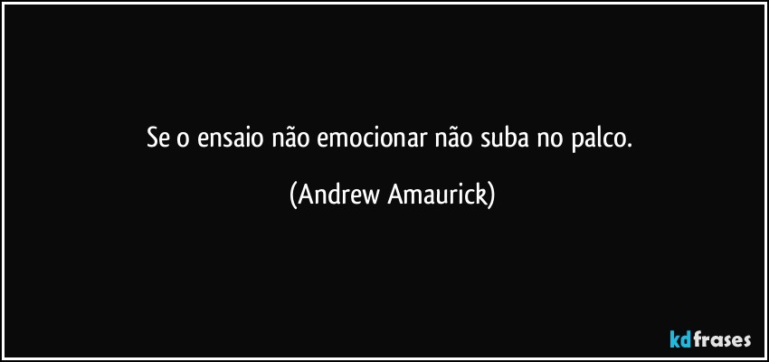 Se o ensaio não emocionar não suba no palco. (Andrew Amaurick)