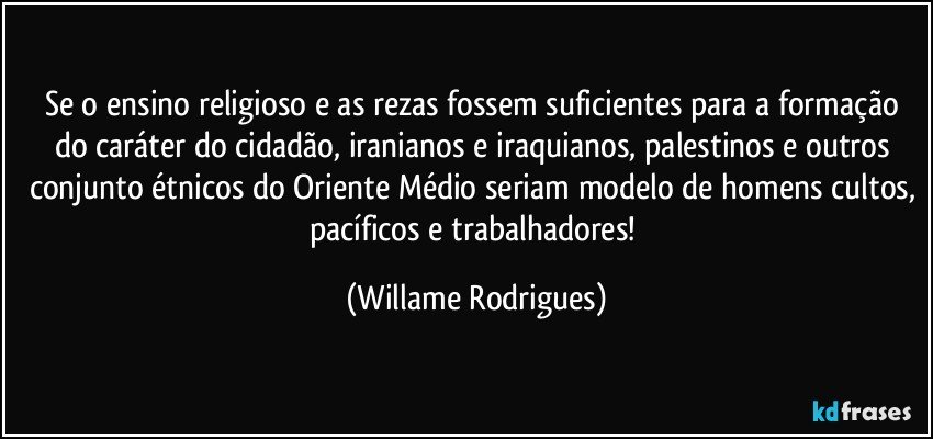 Se o ensino religioso e as rezas fossem suficientes para a formação do caráter do cidadão, iranianos e iraquianos, palestinos e outros conjunto étnicos do Oriente Médio seriam modelo de homens cultos, pacíficos e trabalhadores! (Willame Rodrigues)