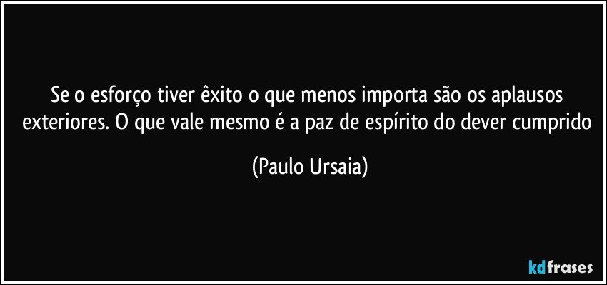 Se o esforço tiver êxito o que menos importa são os aplausos exteriores. O que vale mesmo é a paz de espírito do dever cumprido (Paulo Ursaia)