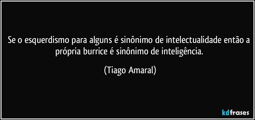 Se o esquerdismo para alguns é sinônimo de intelectualidade então a própria burrice é sinônimo de inteligência. (Tiago Amaral)