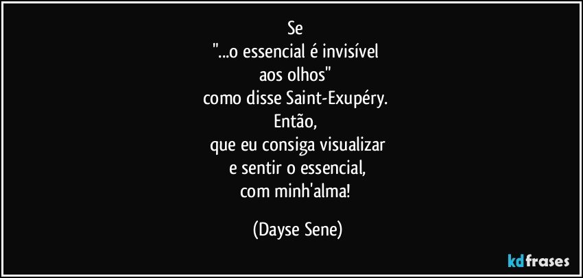 Se 
"...o essencial é invisível 
aos olhos" 
como disse Saint-Exupéry. 
Então, 
que eu consiga visualizar
e sentir o essencial,
com minh'alma! (Dayse Sene)