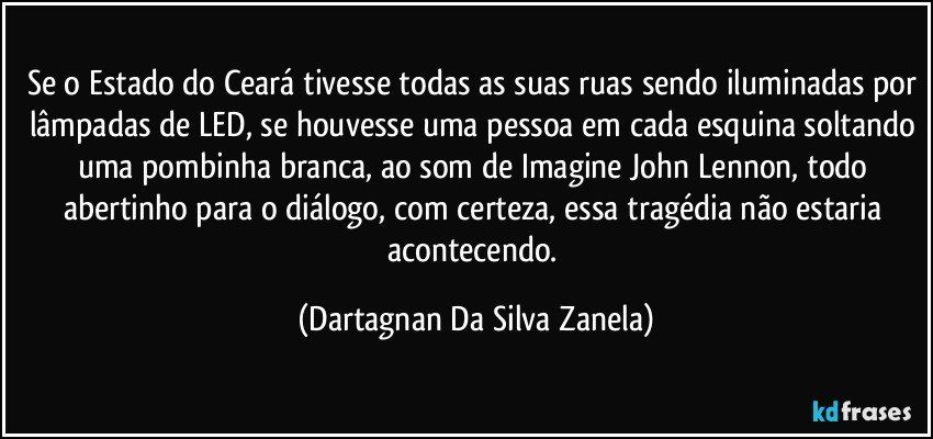 Se o Estado do Ceará tivesse todas as suas ruas sendo iluminadas por lâmpadas de LED, se houvesse uma pessoa em cada esquina soltando uma pombinha branca, ao som de Imagine John Lennon, todo abertinho para o diálogo, com certeza, essa tragédia não estaria acontecendo. (Dartagnan Da Silva Zanela)