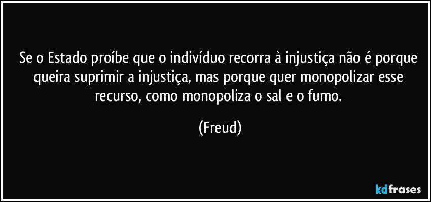 Se o Estado proíbe que o indivíduo recorra à injustiça não é porque queira suprimir a injustiça, mas porque quer monopolizar esse recurso, como monopoliza o sal e o fumo. (Freud)