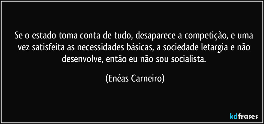 Se o estado toma conta de tudo, desaparece a competição, e uma vez satisfeita as necessidades básicas, a sociedade letargia e não desenvolve, então eu não sou socialista. (Enéas Carneiro)