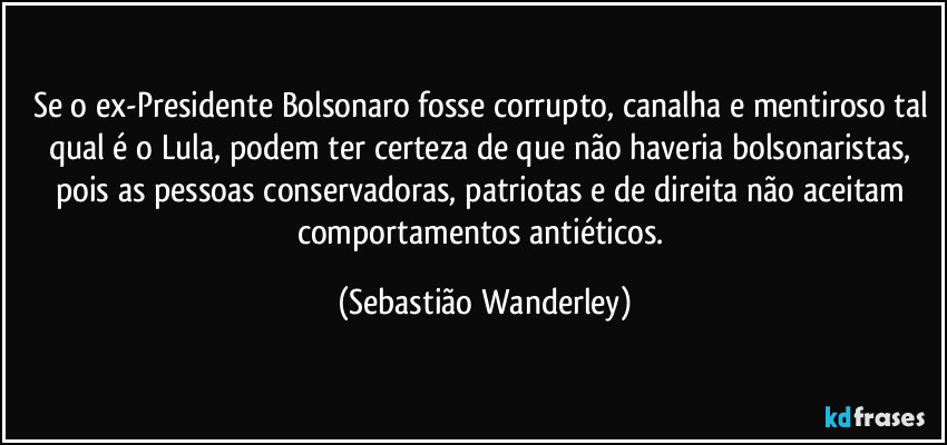 Se o ex-Presidente Bolsonaro fosse corrupto, canalha e mentiroso tal qual é o Lula, podem ter certeza de que não haveria bolsonaristas, pois as pessoas conservadoras, patriotas e de direita não aceitam comportamentos antiéticos. (Sebastião Wanderley)