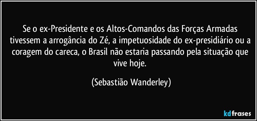 Se o ex-Presidente e os Altos-Comandos das Forças Armadas tivessem a arrogância do Zé, a impetuosidade do ex-presidiário ou a coragem do careca, o Brasil não estaria passando pela situação que vive hoje. (Sebastião Wanderley)