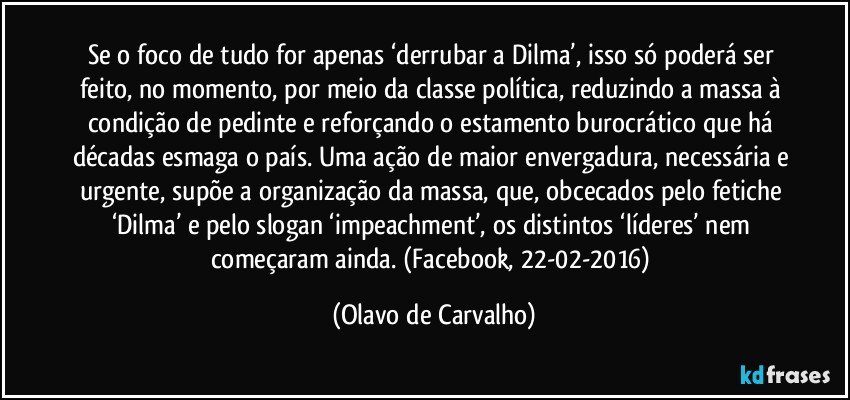 Se o foco de tudo for apenas ‘derrubar a Dilma’, isso só poderá ser feito, no momento, por meio da classe política, reduzindo a massa à condição de pedinte e reforçando o estamento burocrático que há décadas esmaga o país. Uma ação de maior envergadura, necessária e urgente, supõe a organização da massa, que, obcecados pelo fetiche ‘Dilma’ e pelo slogan ‘impeachment’, os distintos ‘líderes’ nem começaram ainda. (Facebook, 22-02-2016) (Olavo de Carvalho)