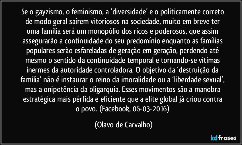 Se o gayzismo, o feminismo, a ‘diversidade’ e o politicamente correto de modo geral saírem vitoriosos na sociedade, muito em breve ter uma família será um monopólio dos ricos e poderosos, que assim assegurarão a continuidade do seu predomínio enquanto as famílias populares serão esfareladas de geração em geração, perdendo até mesmo o sentido da continuidade temporal e tornando-se vítimas inermes da autoridade controladora. O objetivo da ‘destruição da família’ não é instaurar o reino da imoralidade ou a ‘liberdade sexual’, mas a onipotência da oligarquia. Esses movimentos são a manobra estratégica mais pérfida e eficiente que a elite global já criou contra o povo. (Facebook, 06-03-2016) (Olavo de Carvalho)