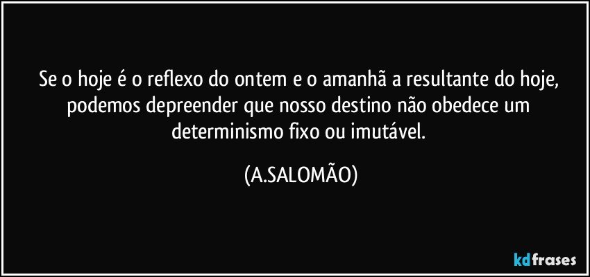Se o hoje é o reflexo do ontem e o amanhã a resultante do hoje, podemos depreender que nosso destino não obedece um determinismo fixo ou imutável. (A.SALOMÃO)
