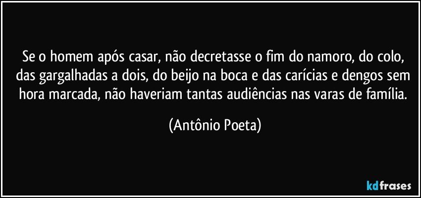 Se o homem após casar, não decretasse o fim do namoro, do colo, das gargalhadas a dois, do beijo na boca e das carícias e dengos sem hora marcada, não haveriam tantas audiências nas varas de família. (Antônio Poeta)