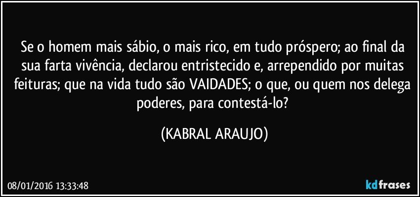 Se o homem mais sábio, o mais rico, em tudo próspero; ao final da sua farta vivência, declarou entristecido e, arrependido por muitas feituras; que na vida tudo são VAIDADES; o que, ou quem nos delega poderes, para contestá-lo? (KABRAL ARAUJO)