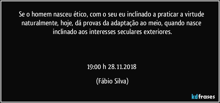 Se o homem nasceu ético, com o seu eu inclinado a praticar a virtude naturalmente, hoje, dá provas da adaptação ao meio, quando nasce inclinado aos interesses seculares exteriores.



19:00 h  28.11.2018 (Fábio Silva)