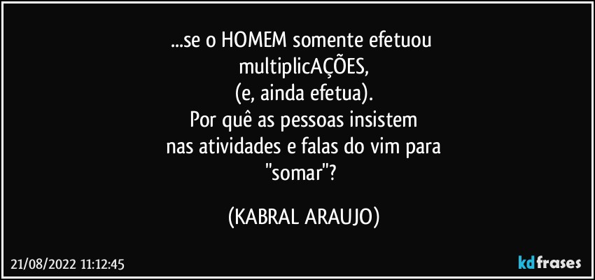 ...se o HOMEM somente efetuou 
multiplicAÇÕES,
(e, ainda efetua).
Por quê as pessoas insistem
nas atividades e falas do vim para
"somar"? (KABRAL ARAUJO)