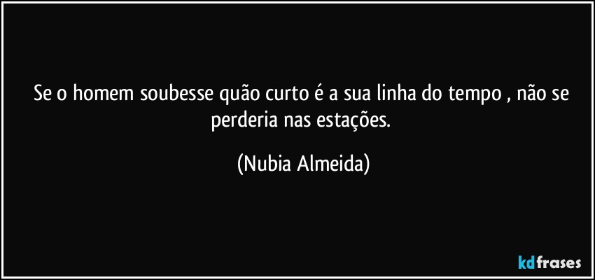 Se o homem soubesse quão curto é a  sua linha do tempo , não se perderia nas estações. (Nubia Almeida)