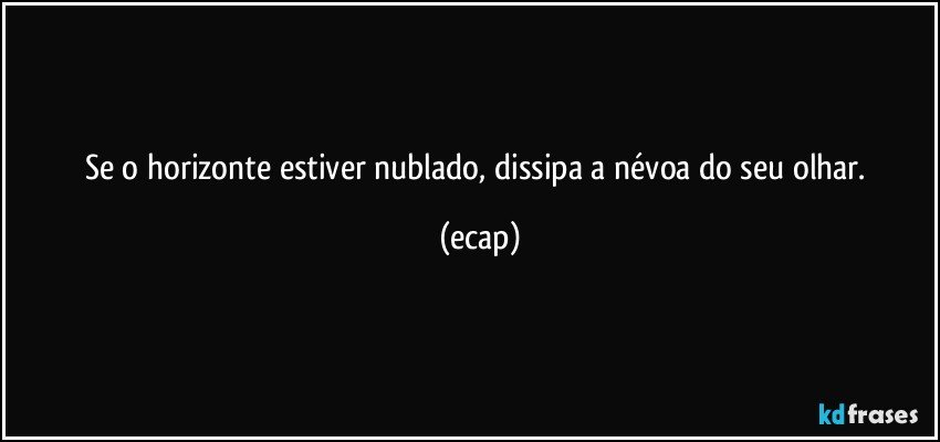 Se o horizonte estiver nublado, dissipa a névoa do seu olhar. (ecap)