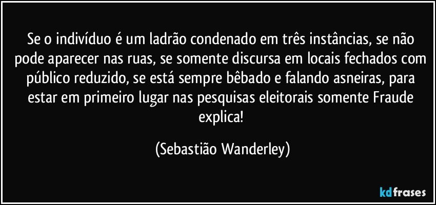 Se o indivíduo é um ladrão condenado em três instâncias, se não pode aparecer nas ruas, se somente discursa em locais fechados com público reduzido, se está sempre bêbado e falando asneiras, para estar em primeiro lugar nas pesquisas eleitorais somente Fraude explica! (Sebastião Wanderley)