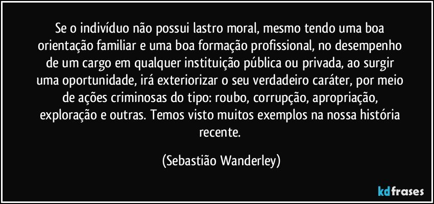 Se o indivíduo não possui lastro moral, mesmo tendo uma boa orientação familiar e uma boa formação profissional, no desempenho de um cargo em qualquer instituição pública ou privada, ao surgir uma oportunidade, irá exteriorizar o seu verdadeiro caráter, por meio de ações criminosas do tipo: roubo, corrupção, apropriação, exploração e outras. Temos visto muitos exemplos na nossa história recente. (Sebastião Wanderley)