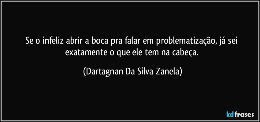 Se o infeliz abrir a boca pra falar em problematização, já sei exatamente o que ele tem na cabeça. (Dartagnan Da Silva Zanela)