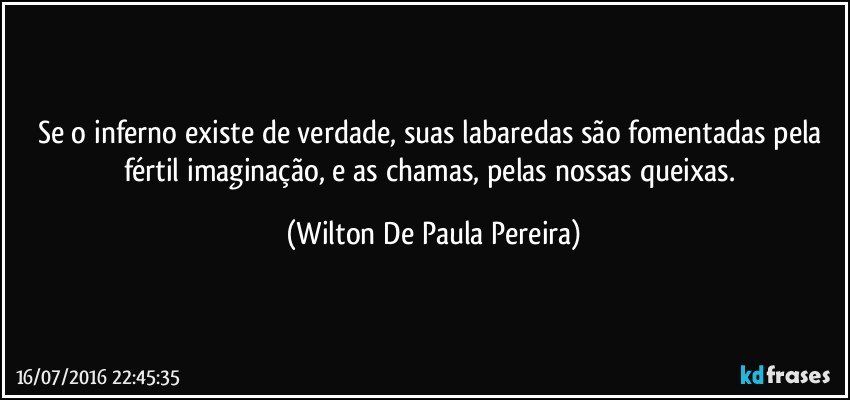 Se o inferno existe de verdade, suas labaredas são fomentadas pela fértil imaginação, e as chamas, pelas nossas queixas. (Wilton De Paula Pereira)