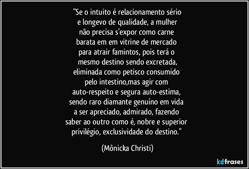 "Se o intuito é relacionamento sério
e longevo de qualidade, a mulher
não precisa s'expor como carne
barata em em vitrine de mercado
para atrair famintos, pois terá o
mesmo destino sendo excretada,
eliminada como petisco consumido
pelo intestino,mas agir com
auto-respeito e segura auto-estima,
sendo raro diamante genuíno em vida
a ser apreciado, admirado, fazendo
saber ao outro como é, nobre e superior
privilégio, exclusividade do destino." (Mônicka Christi)