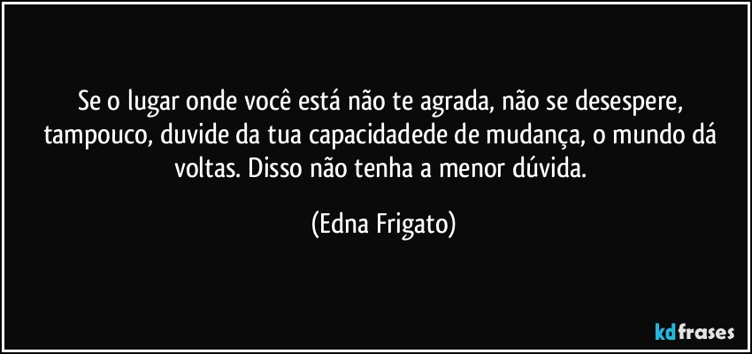 Se o lugar onde você está não te agrada, não se desespere, tampouco, duvide da tua capacidadede de mudança, o mundo dá voltas. Disso não tenha a menor dúvida. (Edna Frigato)