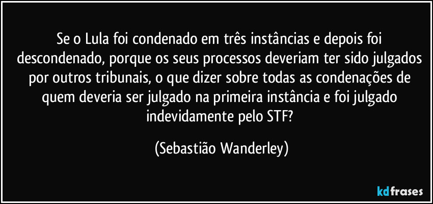 Se o Lula foi condenado em três instâncias e depois foi descondenado, porque os seus processos deveriam ter sido julgados por outros tribunais, o que dizer sobre todas as condenações de quem deveria ser julgado na primeira instância e foi julgado indevidamente pelo STF? (Sebastião Wanderley)