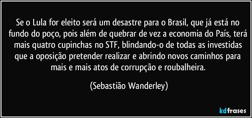 Se o Lula for eleito será um desastre para o Brasil, que já está no fundo do poço, pois além de quebrar de vez a economia do País, terá mais quatro cupinchas no STF, blindando-o de todas as investidas que a oposição pretender realizar e abrindo novos caminhos para mais e mais atos de corrupção e roubalheira. (Sebastião Wanderley)