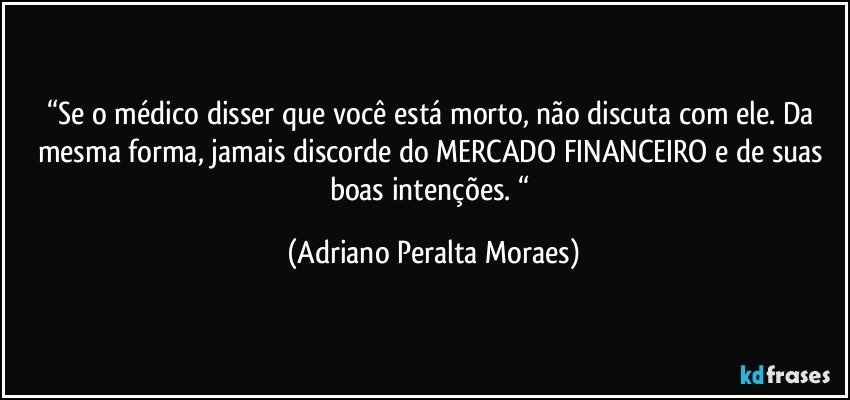 “Se o médico disser que você está morto, não discuta com ele. Da mesma forma, jamais discorde do MERCADO FINANCEIRO e de suas boas intenções. “ (Adriano Peralta Moraes)