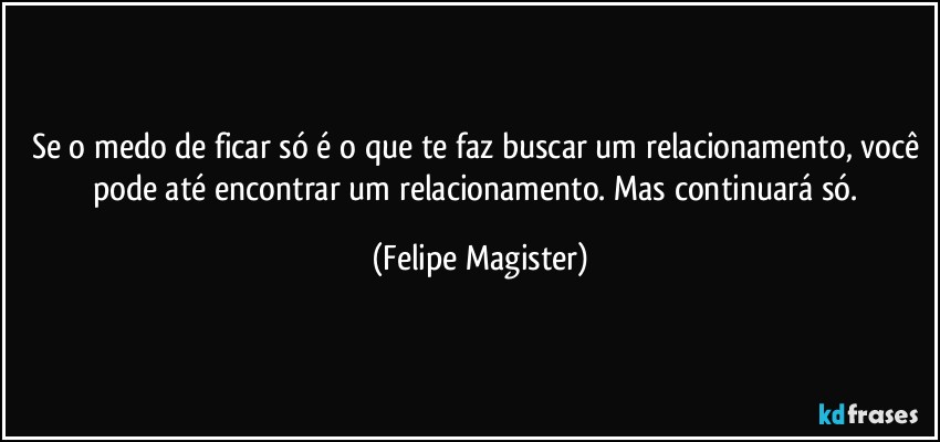 Se o medo de ficar só é o que te faz buscar um relacionamento, você pode até encontrar um relacionamento. Mas continuará só. (Felipe Magister)