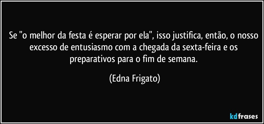 Se "o melhor da festa é esperar por ela", isso justifica, então, o nosso excesso de entusiasmo com a chegada da sexta-feira e os preparativos para o fim de semana. (Edna Frigato)