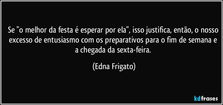 Se "o melhor da festa é esperar por ela", isso justifica, então, o nosso excesso de entusiasmo com os preparativos para o fim de semana e a chegada da sexta-feira. (Edna Frigato)