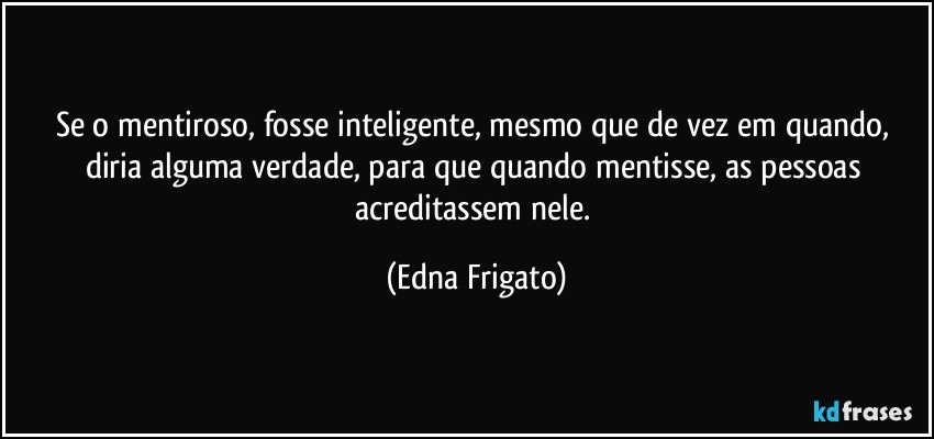 Se o mentiroso, fosse inteligente, mesmo que de vez em quando, diria alguma verdade, para que quando mentisse, as pessoas acreditassem nele. (Edna Frigato)