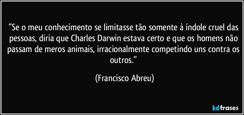 “Se o meu conhecimento se limitasse tão somente à índole cruel das pessoas, diria que Charles Darwin estava certo e que os homens não passam de meros animais, irracionalmente competindo uns contra os outros.” (Francisco Abreu)