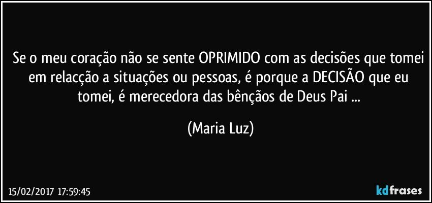 Se o meu coração não se sente OPRIMIDO com as decisões que tomei em relacção a situações ou pessoas, é porque a DECISÃO que eu tomei, é merecedora das bênçãos de Deus Pai ... (Maria Luz)