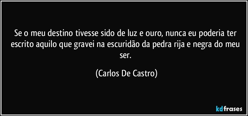 Se o meu destino tivesse sido de luz e ouro, nunca eu poderia ter escrito aquilo que gravei na escuridão da pedra rija e negra do meu ser. (Carlos De Castro)