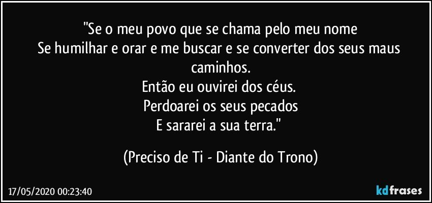 "Se o meu povo que se chama pelo meu nome
Se humilhar e orar e me buscar e se converter dos seus maus caminhos.
Então eu ouvirei dos céus. 
Perdoarei os seus pecados
E sararei a sua terra." (Preciso de Ti - Diante do Trono)