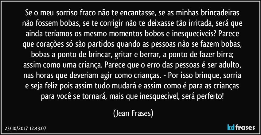 Se o meu sorriso fraco não te encantasse, se as minhas brincadeiras não fossem bobas, se te corrigir não te deixasse tão irritada, será que ainda teríamos os mesmo momentos bobos e inesquecíveis? Parece que corações só são partidos quando as pessoas não se fazem bobas, bobas a ponto de brincar, gritar e berrar, a ponto de fazer birra; assim como uma criança. Parece que o erro das pessoas é ser adulto, nas horas que deveriam agir como crianças. - Por isso brinque, sorria e seja feliz pois assim tudo mudará e assim como é para as crianças para você se tornará, mais que inesquecível, será perfeito! (Jean Frases)