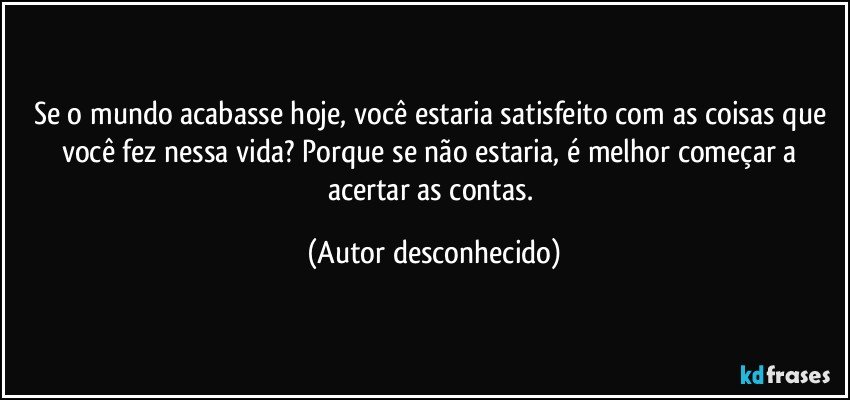 Se o mundo acabasse hoje, você estaria satisfeito com as coisas que você fez nessa vida? Porque se não estaria, é melhor começar a acertar as contas. (Autor desconhecido)