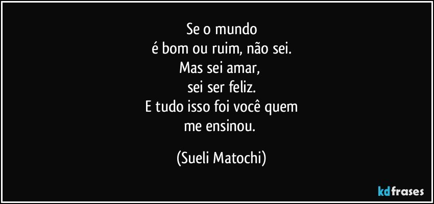 Se o mundo
é bom ou ruim, não sei.
Mas sei amar, 
sei ser feliz.
E tudo isso foi você quem
me ensinou. (Sueli Matochi)