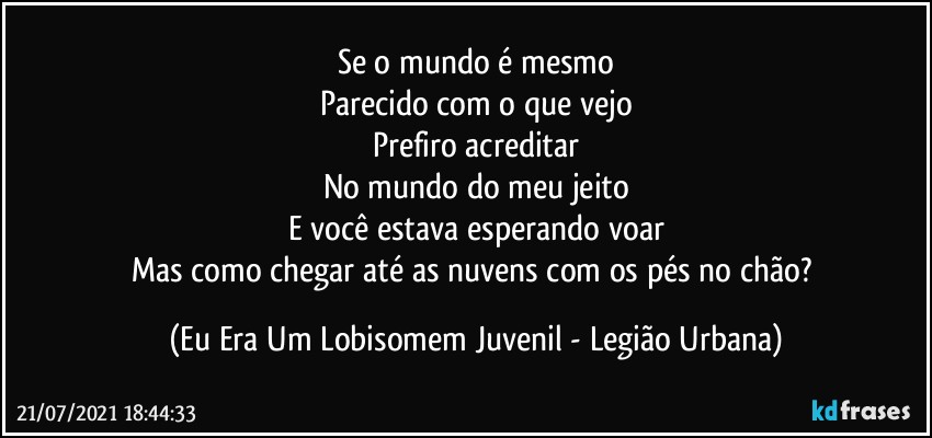 Se o mundo é mesmo
Parecido com o que vejo
Prefiro acreditar
No mundo do meu jeito
E você estava esperando voar
Mas como chegar até as nuvens com os pés no chão? (Eu Era Um Lobisomem Juvenil - Legião Urbana)